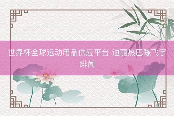 世界杯全球运动用品供应平台 迪丽热巴陈飞宇绯闻