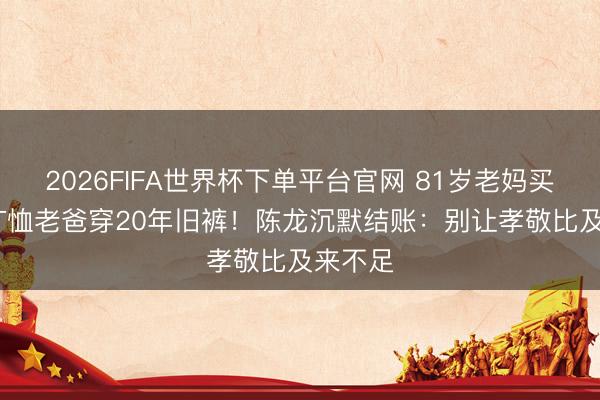 2026FIFA世界杯下单平台官网 81岁老妈买600元T恤老爸穿20年旧裤！陈龙沉默结账：别让孝敬比及来不足