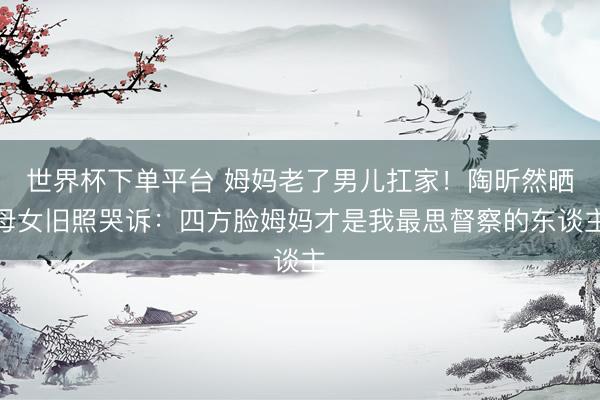 世界杯下单平台 姆妈老了男儿扛家！陶昕然晒母女旧照哭诉：四方脸姆妈才是我最思督察的东谈主