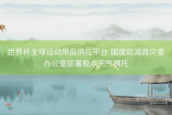世界杯全球运动用品供应平台 国度防减救灾委办公室部署极点天气嘱托