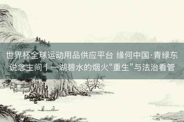 世界杯全球运动用品供应平台 缘何中国·青绿东说念主间丨一湖碧水的烟火“重生”与法治看管