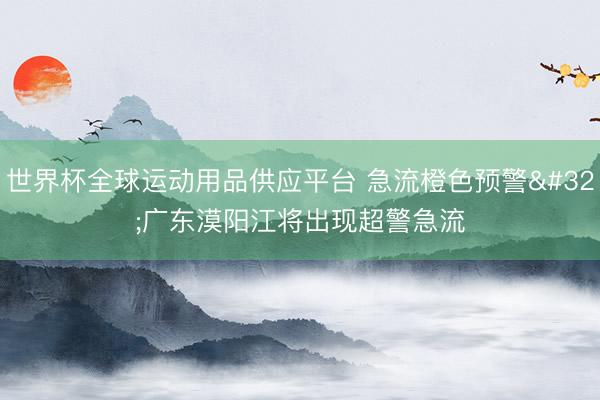 世界杯全球运动用品供应平台 急流橙色预警 广东漠阳江将出现超警急流