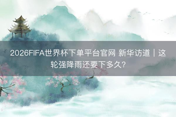 2026FIFA世界杯下单平台官网 新华访道｜这轮强降雨还要下多久？