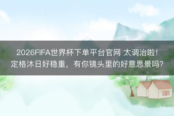2026FIFA世界杯下单平台官网 太调治啦！定格沐日好稳重，有你镜头里的好意思景吗？