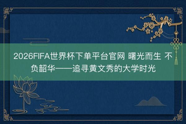 2026FIFA世界杯下单平台官网 曙光而生 不负韶华——追寻黄文秀的大学时光