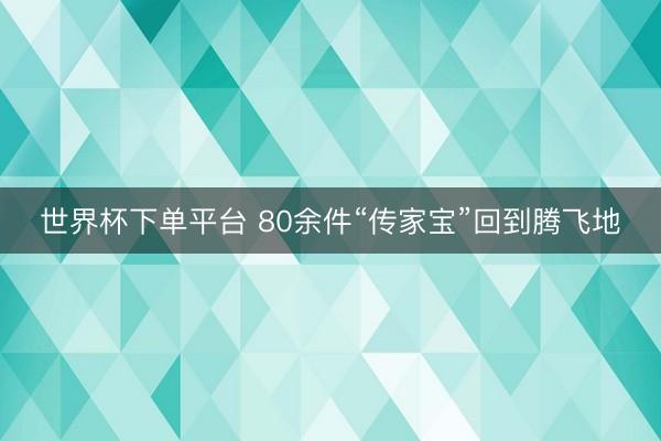 世界杯下单平台 80余件“传家宝”回到腾飞地