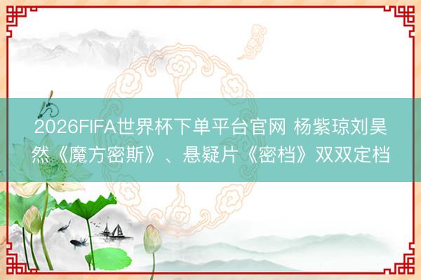 2026FIFA世界杯下单平台官网 杨紫琼刘昊然《魔方密斯》、悬疑片《密档》双双定档