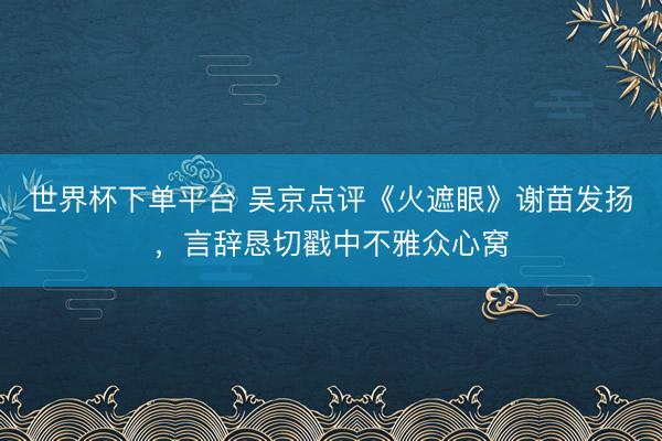 世界杯下单平台 吴京点评《火遮眼》谢苗发扬，言辞恳切戳中不雅众心窝