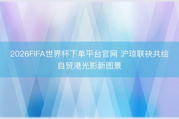 2026FIFA世界杯下单平台官网 沪琼联袂共绘自贸港光影新图景