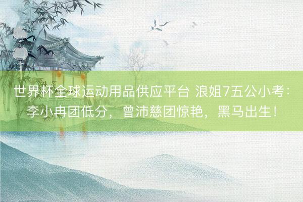 世界杯全球运动用品供应平台 浪姐7五公小考：李小冉团低分，曾沛慈团惊艳，黑马出生！