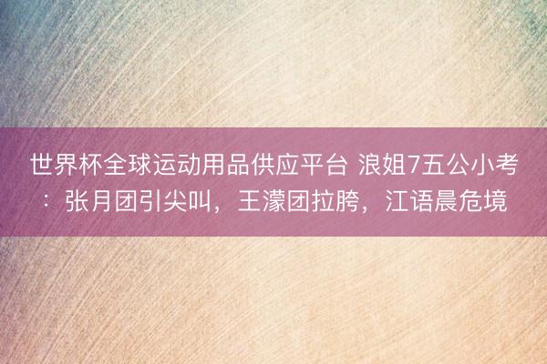 世界杯全球运动用品供应平台 浪姐7五公小考：张月团引尖叫，王濛团拉胯，江语晨危境