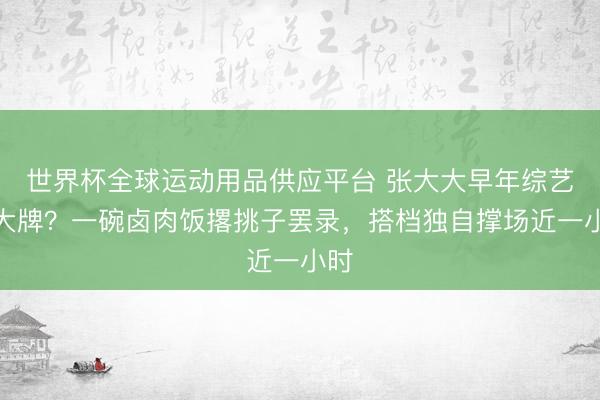 世界杯全球运动用品供应平台 张大大早年综艺耍大牌？一碗卤肉饭撂挑子罢录，搭档独自撑场近一小时
