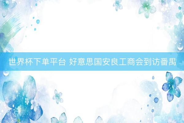 世界杯下单平台 好意思国安良工商会到访番禺