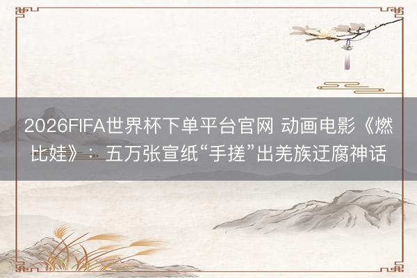2026FIFA世界杯下单平台官网 动画电影《燃比娃》：五万张宣纸“手搓”出羌族迂腐神话