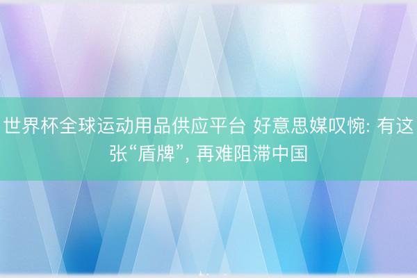 世界杯全球运动用品供应平台 好意思媒叹惋: 有这张“盾牌”， 再难阻滞中国
