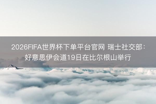 2026FIFA世界杯下单平台官网 瑞士社交部：好意思伊会道19日在比尔根山举行