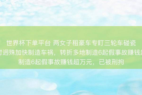 世界杯下单平台 两女子租豪车专盯三轮车碰瓷,趁对方变说念时迥殊加快制造车祸,转折多地制造6起假事故赚钱超万元,已被刑拘