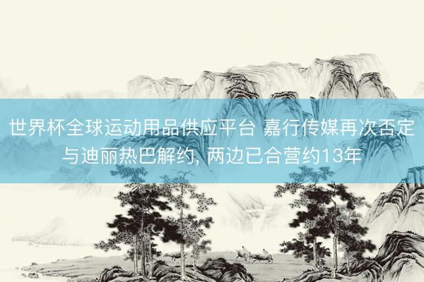 世界杯全球运动用品供应平台 嘉行传媒再次否定与迪丽热巴解约， 两边已合营约13年