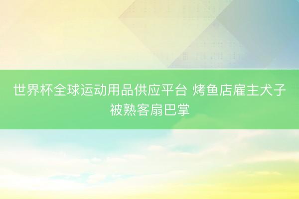 世界杯全球运动用品供应平台 烤鱼店雇主犬子被熟客扇巴掌